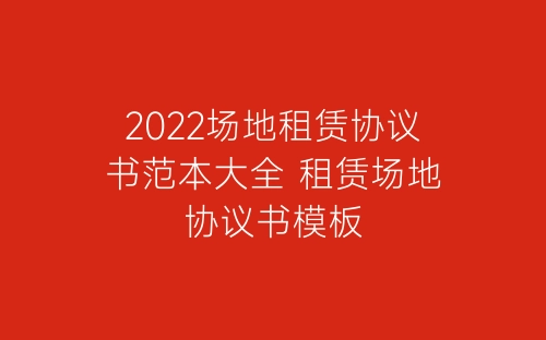2022场地租赁协议书范本大全 租赁场地协议书模板-春林公文网