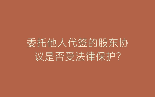 委托他人代签的股东协议是否受法律保护?-春林公文网
