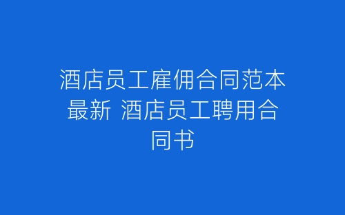 酒店员工雇佣合同范本最新 酒店员工聘用合同书-春林公文网