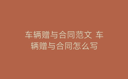 车辆赠与合同范文 车辆赠与合同怎么写-春林公文网