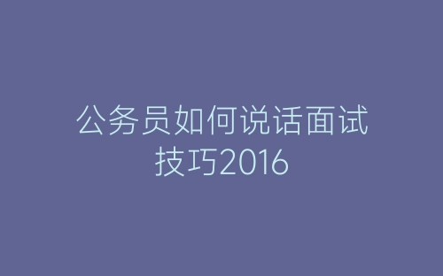 公务员如何说话面试技巧2016-春林公文网