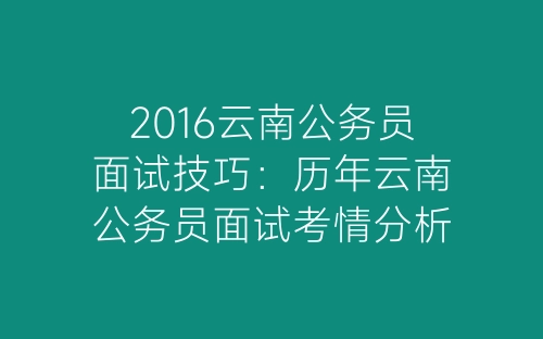 2016云南公务员面试技巧：历年云南公务员面试考情分析-春林公文网