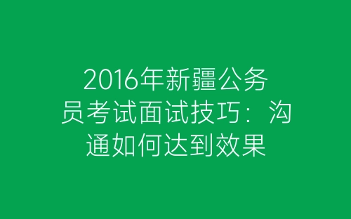 2016年新疆公务员考试面试技巧：沟通如何达到效果-春林公文网