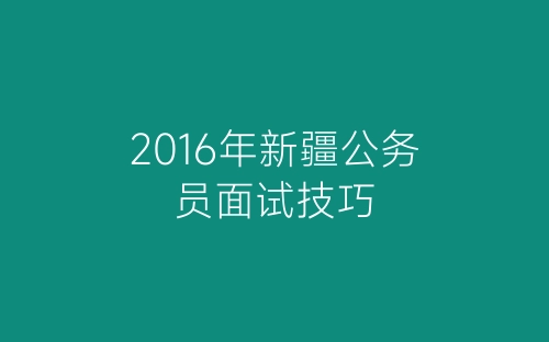 2016年新疆公务员面试技巧-春林公文网
