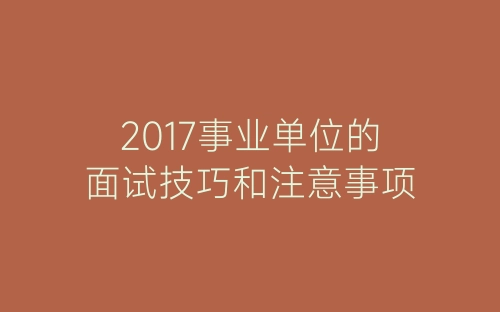 2017事业单位的面试技巧和注意事项-春林公文网
