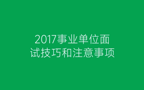 2017事业单位面试技巧和注意事项-春林公文网