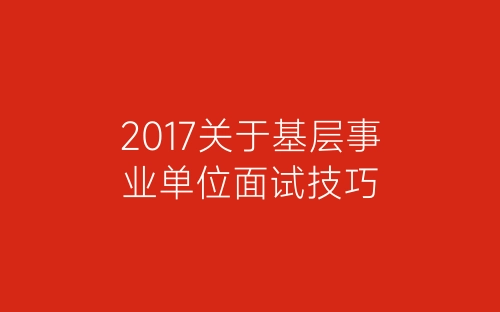 2017关于基层事业单位面试技巧-春林公文网