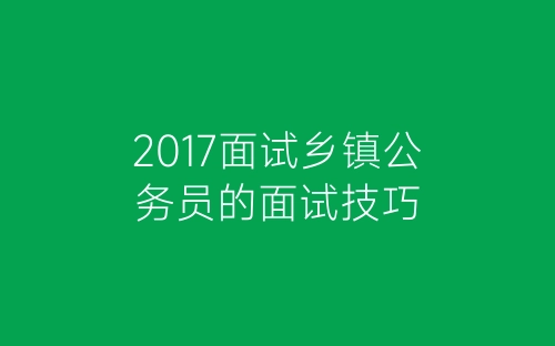 2017面试乡镇公务员的面试技巧-春林公文网