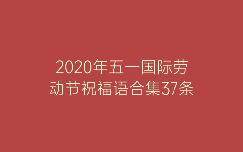 2020年五一国际劳动节祝福语合集37条-春林公文网