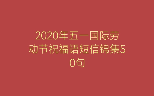 2020年五一国际劳动节祝福语短信锦集50句-春林公文网