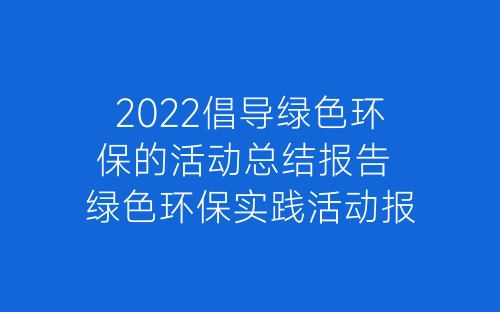 2022倡导绿色环保的活动总结报告 绿色环保实践活动报告总结5篇-春林公文网