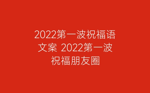 2022第一波祝福语文案 2022第一波祝福朋友圈-春林公文网