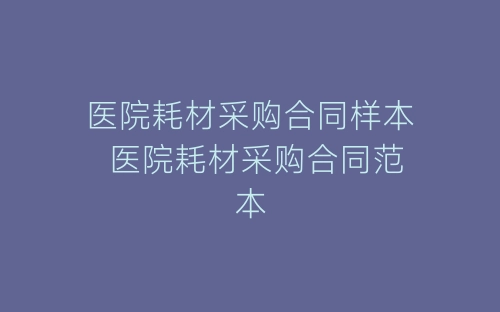 医院耗材采购合同样本 医院耗材采购合同范本-春林公文网