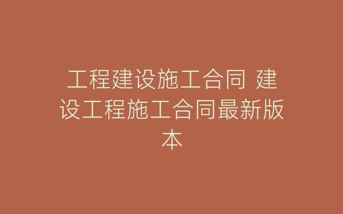 工程建设施工合同 建设工程施工合同最新版本-春林公文网