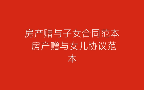 房产赠与子女合同范本 房产赠与女儿协议范本-春林公文网