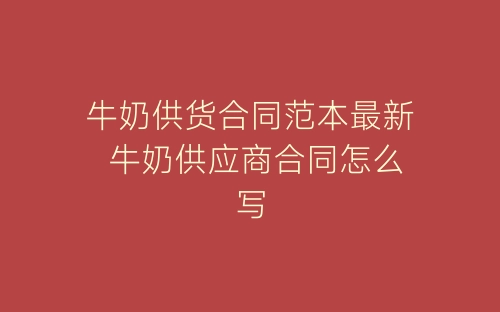 牛奶供货合同范本最新 牛奶供应商合同怎么写-春林公文网