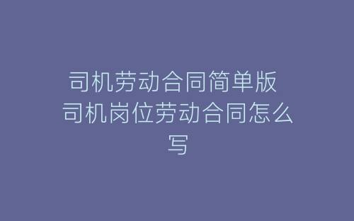 司机劳动合同简单版 司机岗位劳动合同怎么写-春林公文网