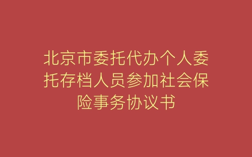 北京市委托代办个人委托存档人员参加社会保险事务协议书-春林公文网