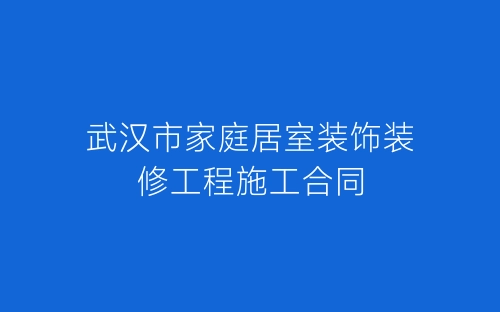 武汉市家庭居室装饰装修工程施工合同-春林公文网