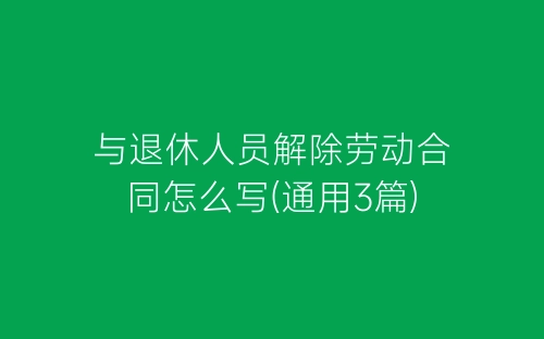 与退休人员解除劳动合同怎么写(通用3篇)-春林公文网