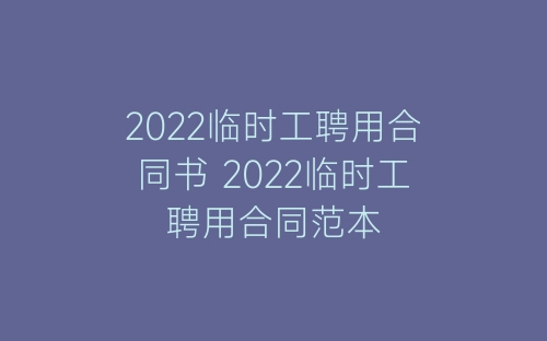 2022临时工聘用合同书 2022临时工聘用合同范本-春林公文网