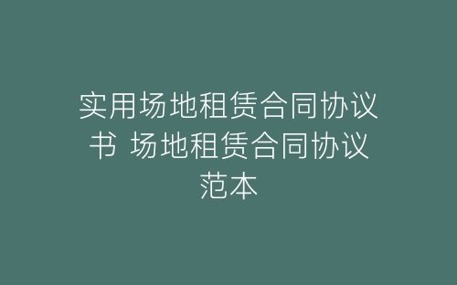 实用场地租赁合同协议书 场地租赁合同协议范本-春林公文网
