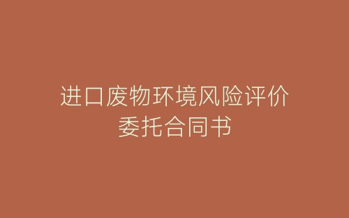 进口废物环境风险评价委托合同书-春林公文网