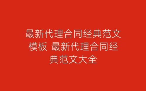 最新代理合同经典范文模板 最新代理合同经典范文大全-春林公文网