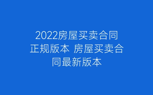 2022房屋买卖合同正规版本 房屋买卖合同最新版本-春林公文网