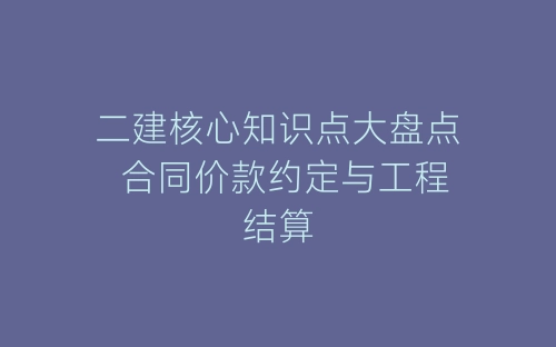 二建核心知识点大盘点 合同价款约定与工程结算-春林公文网