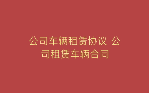 公司车辆租赁协议 公司租赁车辆合同-春林公文网