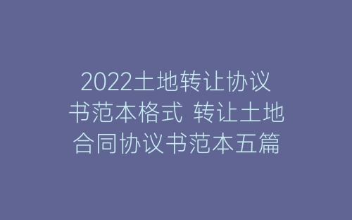 2022土地转让协议书范本格式 转让土地合同协议书范本五篇-春林公文网