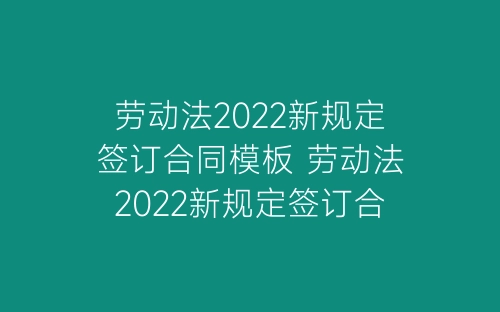 劳动法2022新规定签订合同模板 劳动法2022新规定签订合同范文-春林公文网