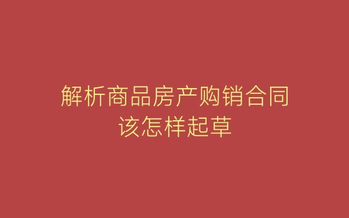 解析商品房产购销合同该怎样起草-春林公文网