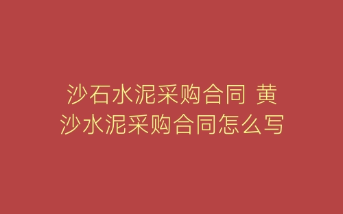 沙石水泥采购合同 黄沙水泥采购合同怎么写-春林公文网