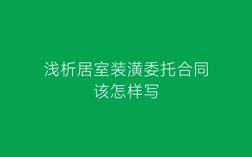 浅析居室装潢委托合同该怎样写-春林公文网