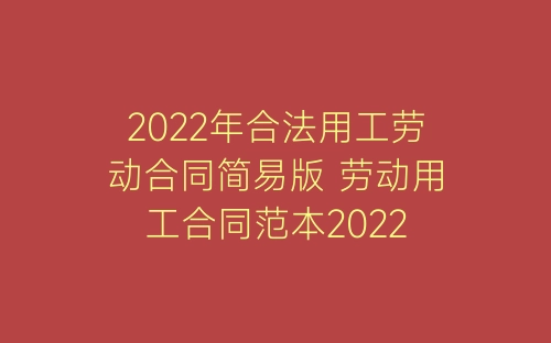 2022年合法用工劳动合同简易版 劳动用工合同范本2022-春林公文网