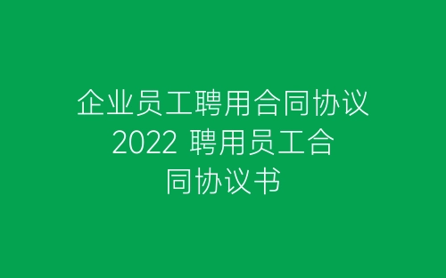 企业员工聘用合同协议2022 聘用员工合同协议书-春林公文网