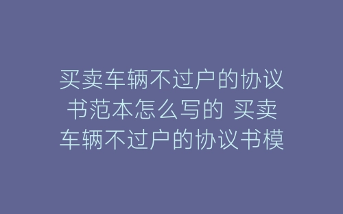 买卖车辆不过户的协议书范本怎么写的 买卖车辆不过户的协议书模板-春林公文网