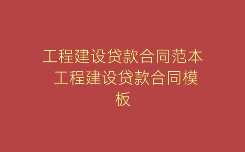 工程建设贷款合同范本 工程建设贷款合同模板-春林公文网