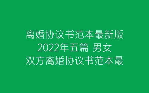 离婚协议书范本最新版2022年五篇 男女双方离婚协议书范本最新版怎么写-春林公文网