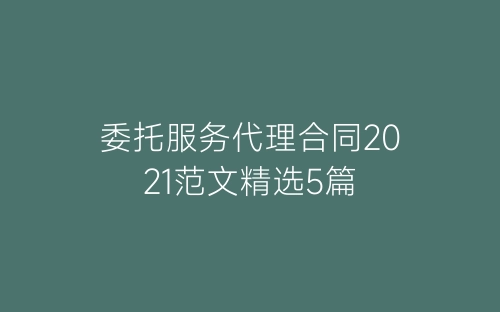 委托服务代理合同2021范文精选5篇-春林公文网