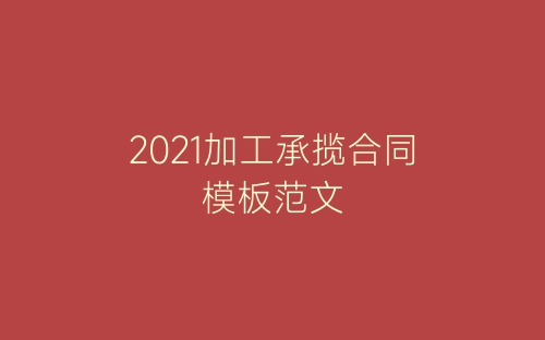 2021加工承揽合同模板范文-春林公文网