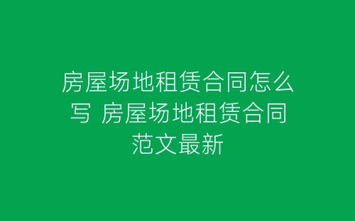 房屋场地租赁合同怎么写 房屋场地租赁合同范文最新-春林公文网