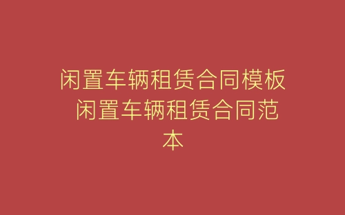 闲置车辆租赁合同模板 闲置车辆租赁合同范本-春林公文网