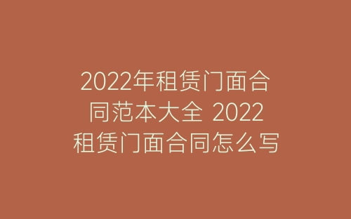 2022年租赁门面合同范本大全 2022租赁门面合同怎么写-春林公文网