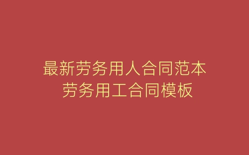 最新劳务用人合同范本 劳务用工合同模板-春林公文网