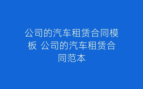 公司的汽车租赁合同模板 公司的汽车租赁合同范本-春林公文网
