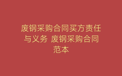 废钢采购合同买方责任与义务 废钢采购合同范本-春林公文网