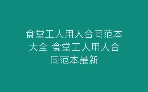 食堂工人用人合同范本大全 食堂工人用人合同范本最新-春林公文网